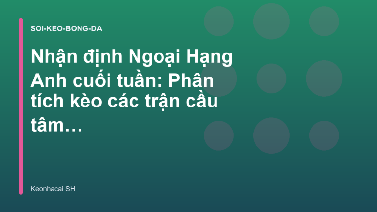 Nhận định Ngoại Hạng Anh cuối tuần: Phân tích kèo các trận cầu tâm điểm